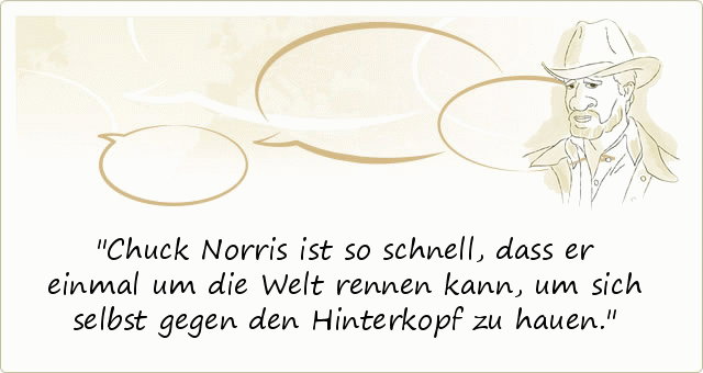 Chuck Norris ist so schnell, dass er einmal um die Welt rennen kann, um sich selbst gegen den Hinterkopf zu hauen. Chuck Norris ist so schnell, dass er einmal um die Welt rennen kann, um sich selbst gegen den Hinterkopf zu hauen.