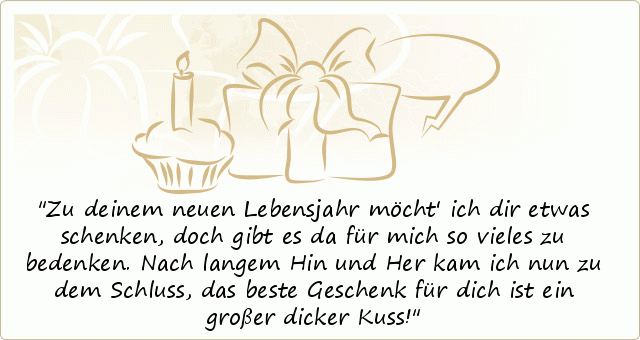 Zu deinem neuen Lebensjahr möcht' ich dir etwas schenken,
doch gibt es da für mich so vieles zu bedenken.
Nach langem Hin und Her kam ich nun zu dem Schluss,
das beste Geschenk für dich ist ein großer dicker Kuss! Zu deinem neuen Lebensjahr möcht' ich dir etwas schenken,
doch gibt es da für mich so vieles zu bedenken.
Nach langem Hin und Her kam ich nun zu dem Schluss,
das beste Geschenk für dich ist ein großer dicker Kuss!