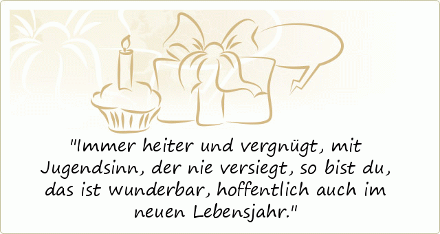 Immer heiter und vergnügt,
mit Jugendsinn, der nie versiegt,
so bist du, das ist wunderbar,
hoffentlich auch im neuen Lebensjahr. Immer heiter und vergnügt,
mit Jugendsinn, der nie versiegt,
so bist du, das ist wunderbar,
hoffentlich auch im neuen Lebensjahr.