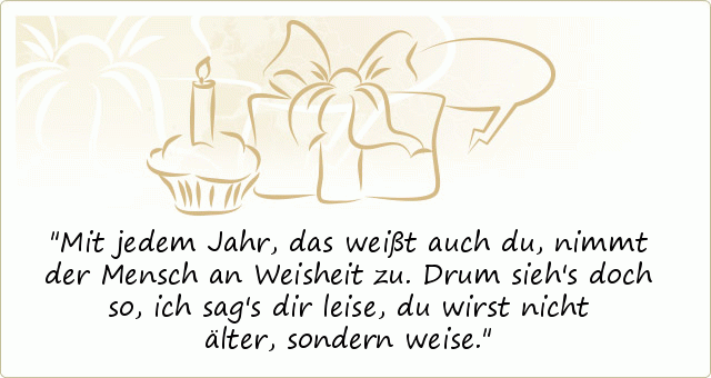Mit jedem Jahr, das weißt auch du,
nimmt der Mensch an Weisheit zu.
Drum sieh's doch so, ich sag's dir leise,
du wirst nicht älter, sondern weise. Mit jedem Jahr, das weißt auch du,
nimmt der Mensch an Weisheit zu.
Drum sieh's doch so, ich sag's dir leise,
du wirst nicht älter, sondern weise.