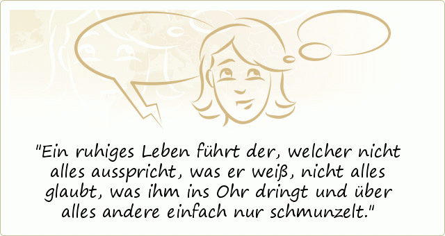 Ein ruhiges Leben führt der, welcher nicht alles ausspricht, was er weiß, nicht alles glaubt, was ihm ins Ohr dringt und über alles andere einfach nur schmunzelt. Ein ruhiges Leben führt der, welcher nicht alles ausspricht, was er weiß, nicht alles glaubt, was ihm ins Ohr dringt und über alles andere einfach nur schmunzelt.