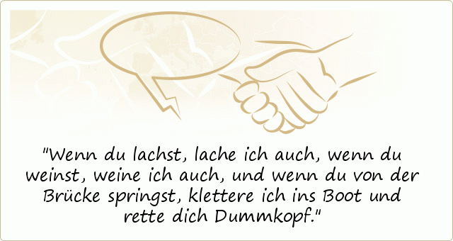 Wenn du lachst, lache ich auch,
wenn du weinst, weine ich auch,
und wenn du von der Brücke springst,
klettere ich ins Boot und rette dich Dummkopf. Wenn du lachst, lache ich auch,
wenn du weinst, weine ich auch,
und wenn du von der Brücke springst,
klettere ich ins Boot und rette dich Dummkopf.