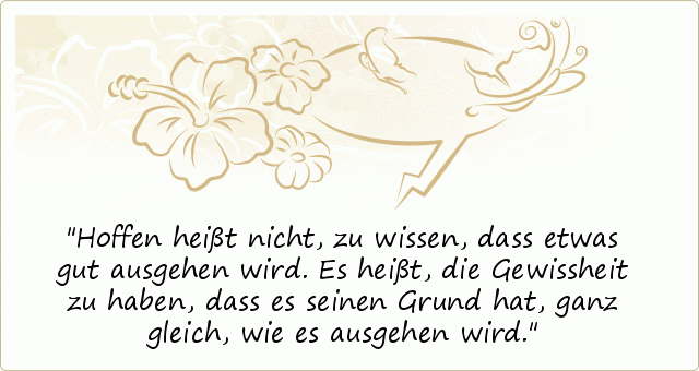 Hoffen heißt nicht, zu wissen, dass etwas gut ausgehen wird. Es heißt, die Gewissheit zu haben, dass es seinen Grund hat, ganz gleich, wie es ausgehen wird. Hoffen heißt nicht, zu wissen, dass etwas gut ausgehen wird. Es heißt, die Gewissheit zu haben, dass es seinen Grund hat, ganz gleich, wie es ausgehen wird.