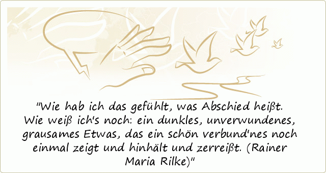 Wie hab ich das gefühlt, was Abschied heißt. Wie weiß ich's noch: ein dunkles, unverwundenes, grausames Etwas, das ein schön verbund'nes noch einmal zeigt und hinhält und zerreißt.
(Rainer Maria Rilke) Wie hab ich das gefühlt, was Abschied heißt. Wie weiß ich's noch: ein dunkles, unverwundenes, grausames Etwas, das ein schön verbund'nes noch einmal zeigt und hinhält und zerreißt.
(Rainer Maria Rilke)