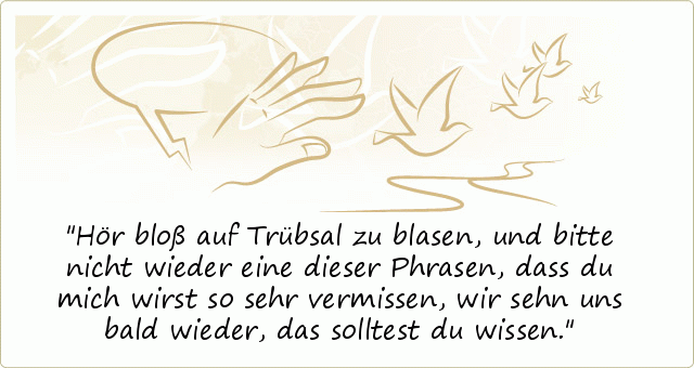 Hör bloß auf Trübsal zu blasen,
und bitte nicht wieder eine dieser Phrasen,
dass du mich wirst so sehr vermissen,
wir sehn uns bald wieder, das solltest du wissen. Hör bloß auf Trübsal zu blasen,
und bitte nicht wieder eine dieser Phrasen,
dass du mich wirst so sehr vermissen,
wir sehn uns bald wieder, das solltest du wissen.