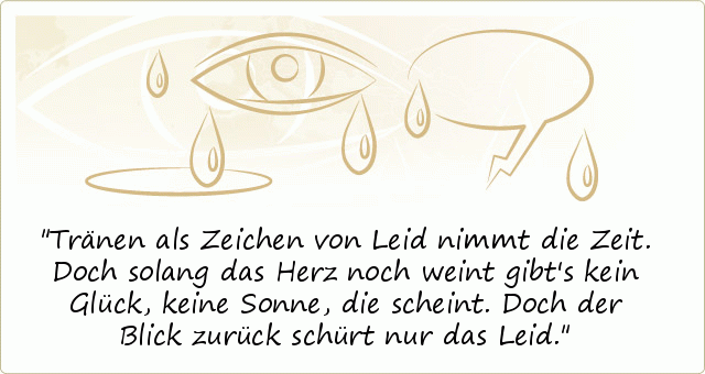 Tränen als Zeichen von Leid
nimmt die Zeit.
Doch solang das Herz noch weint
gibt's kein Glück,
keine Sonne, die scheint.
Doch der Blick zurück
schürt nur das Leid. Tränen als Zeichen von Leid
nimmt die Zeit.
Doch solang das Herz noch weint
gibt's kein Glück,
keine Sonne, die scheint.
Doch der Blick zurück
schürt nur das Leid.