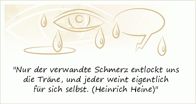 Nur der verwandte Schmerz entlockt uns die Träne,
und jeder weint eigentlich für sich selbst.
(Heinrich Heine) Nur der verwandte Schmerz entlockt uns die Träne,
und jeder weint eigentlich für sich selbst.
(Heinrich Heine)