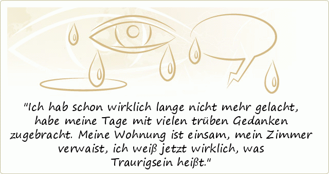 Ich hab schon wirklich lange nicht mehr gelacht,
habe meine Tage mit vielen trüben Gedanken zugebracht.
Meine Wohnung ist einsam, mein Zimmer verwaist,
ich weiß jetzt wirklich, was Traurigsein heißt. Ich hab schon wirklich lange nicht mehr gelacht,
habe meine Tage mit vielen trüben Gedanken zugebracht.
Meine Wohnung ist einsam, mein Zimmer verwaist,
ich weiß jetzt wirklich, was Traurigsein heißt.