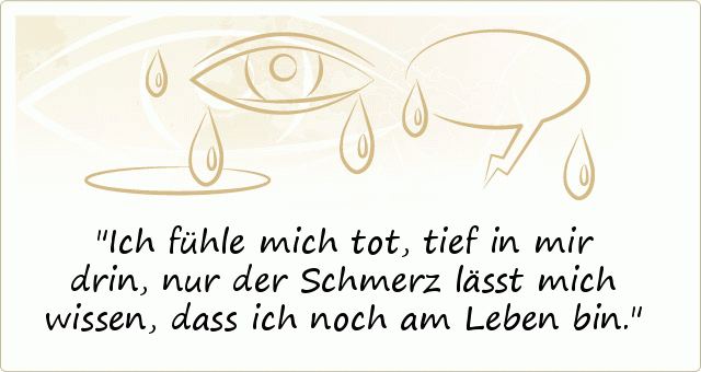 Ich fühle mich tot, tief in mir drin, nur der Schmerz lässt mich wissen, dass ich noch am Leben bin. Ich fühle mich tot, tief in mir drin, nur der Schmerz lässt mich wissen, dass ich noch am Leben bin.