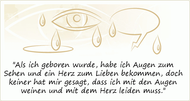 Als ich geboren wurde, habe ich Augen zum Sehen und ein Herz zum Lieben bekommen, doch keiner hat mir gesagt, dass ich mit den Augen weinen und mit dem Herz leiden muss. Als ich geboren wurde, habe ich Augen zum Sehen und ein Herz zum Lieben bekommen, doch keiner hat mir gesagt, dass ich mit den Augen weinen und mit dem Herz leiden muss.