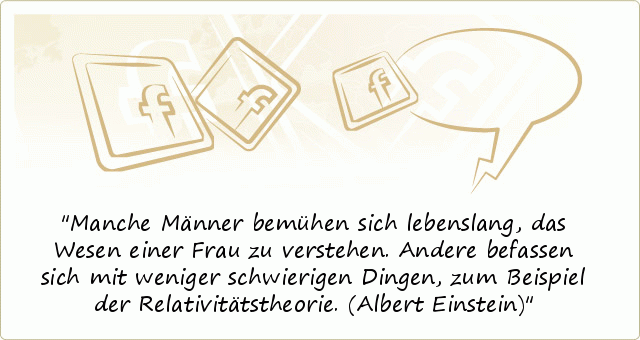 Manche Männer bemühen sich lebenslang, das Wesen einer Frau zu verstehen. Andere befassen sich mit weniger schwierigen Dingen, zum Beispiel der Relativitätstheorie.
(Albert Einstein) Manche Männer bemühen sich lebenslang, das Wesen einer Frau zu verstehen. Andere befassen sich mit weniger schwierigen Dingen, zum Beispiel der Relativitätstheorie.
(Albert Einstein)