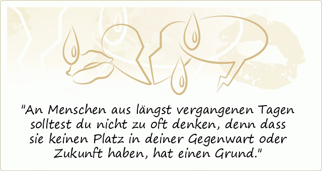 An Menschen aus längst vergangenen Tagen solltest du nicht zu oft denken, denn dass sie keinen Platz in deiner Gegenwart oder Zukunft haben, hat einen Grund. An Menschen aus längst vergangenen Tagen solltest du nicht zu oft denken, denn dass sie keinen Platz in deiner Gegenwart oder Zukunft haben, hat einen Grund.
