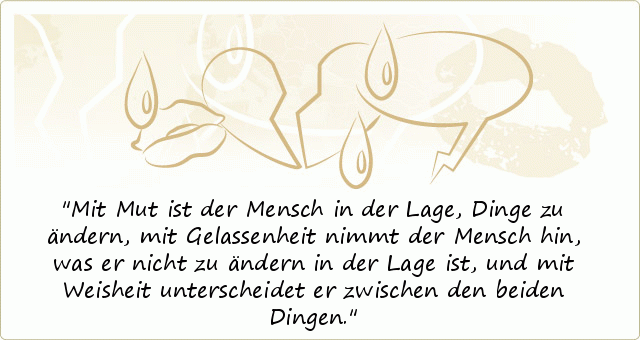 Mit Mut ist der Mensch in der Lage, Dinge zu ändern,
mit Gelassenheit nimmt der Mensch hin, was er nicht zu ändern in der Lage ist,
und mit Weisheit unterscheidet er zwischen den beiden Dingen. Mit Mut ist der Mensch in der Lage, Dinge zu ändern,
mit Gelassenheit nimmt der Mensch hin, was er nicht zu ändern in der Lage ist,
und mit Weisheit unterscheidet er zwischen den beiden Dingen.