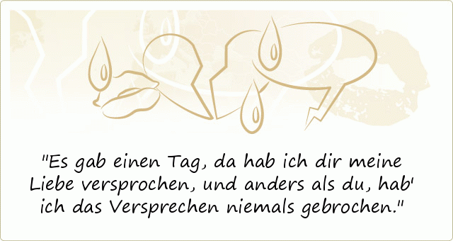 Es gab einen Tag, da hab ich dir meine Liebe versprochen,
und anders als du, hab' ich das Versprechen niemals gebrochen. Es gab einen Tag, da hab ich dir meine Liebe versprochen,
und anders als du, hab' ich das Versprechen niemals gebrochen.