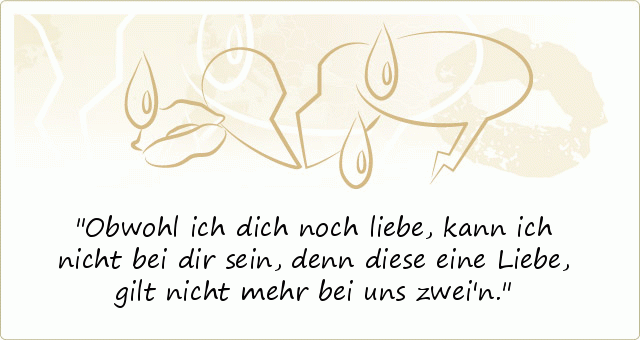 Obwohl ich dich noch liebe, kann ich nicht bei dir sein,
denn diese eine Liebe, gilt nicht mehr bei uns zwei'n. Obwohl ich dich noch liebe, kann ich nicht bei dir sein,
denn diese eine Liebe, gilt nicht mehr bei uns zwei'n.