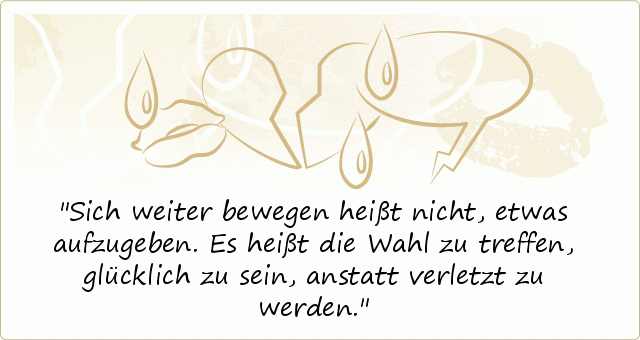 Sich weiter bewegen heißt nicht, etwas aufzugeben. Es heißt die Wahl zu treffen, glücklich zu sein, anstatt verletzt zu werden. Sich weiter bewegen heißt nicht, etwas aufzugeben. Es heißt die Wahl zu treffen, glücklich zu sein, anstatt verletzt zu werden.
