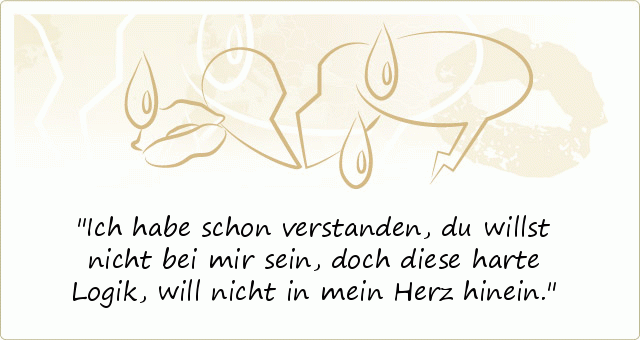 Ich habe schon verstanden, du willst nicht bei mir sein,
doch diese harte Logik, will nicht in mein Herz hinein. Ich habe schon verstanden, du willst nicht bei mir sein,
doch diese harte Logik, will nicht in mein Herz hinein.