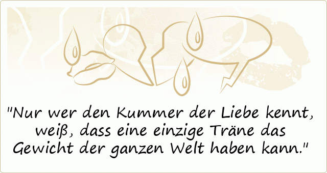Nur wer den Kummer der Liebe kennt, weiß, dass eine einzige Träne das Gewicht der ganzen Welt haben kann. Nur wer den Kummer der Liebe kennt, weiß, dass eine einzige Träne das Gewicht der ganzen Welt haben kann.