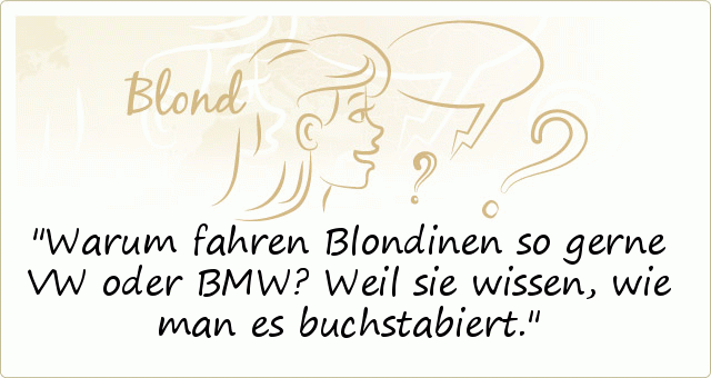 Warum fahren Blondinen so gerne VW oder BMW?
Weil sie wissen, wie man es buchstabiert. Warum fahren Blondinen so gerne VW oder BMW?
Weil sie wissen, wie man es buchstabiert.