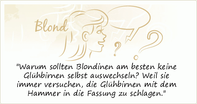 Warum sollten Blondinen am besten keine Glühbirnen selbst auswechseln?
Weil sie immer versuchen, die Glühbirnen mit dem Hammer in die Fassung zu schlagen. Warum sollten Blondinen am besten keine Glühbirnen selbst auswechseln?
Weil sie immer versuchen, die Glühbirnen mit dem Hammer in die Fassung zu schlagen.