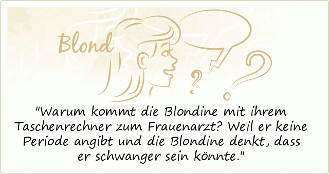 Warum kommt die Blondine mit ihrem Taschenrechner zum Frauenarzt?
Weil er keine Periode angibt und die Blondine denkt, dass er schwanger sein könnte. Warum kommt die Blondine mit ihrem Taschenrechner zum Frauenarzt?
Weil er keine Periode angibt und die Blondine denkt, dass er schwanger sein könnte.