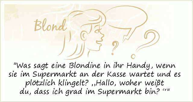 Was sagt eine Blondine in ihr Handy, wenn sie im Supermarkt an der Kasse wartet und es plötzlich klingelt?
„Hallo, woher weißt du, dass ich grad im Supermarkt bin?“ Was sagt eine Blondine in ihr Handy, wenn sie im Supermarkt an der Kasse wartet und es plötzlich klingelt?
„Hallo, woher weißt du, dass ich grad im Supermarkt bin?“
