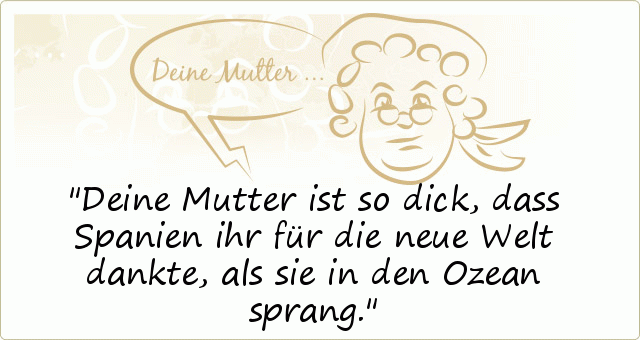 Deine Mutter ist so dick, dass Spanien ihr für die neue Welt dankte, als sie in den Ozean sprang. Deine Mutter ist so dick, dass Spanien ihr für die neue Welt dankte, als sie in den Ozean sprang.