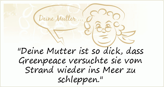 Deine Mutter ist so dick, dass Greenpeace versuchte sie vom Strand wieder ins Meer zu schleppen. Deine Mutter ist so dick, dass Greenpeace versuchte sie vom Strand wieder ins Meer zu schleppen.
