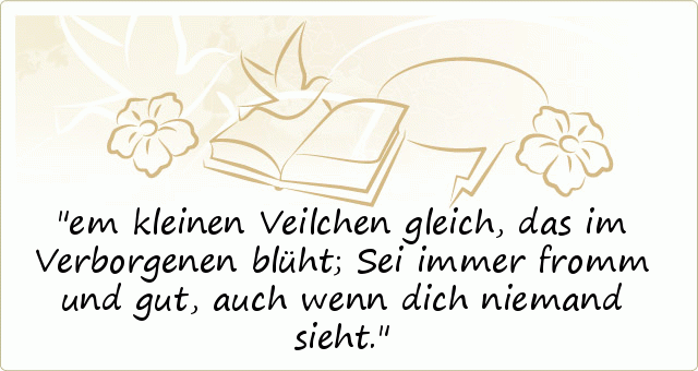 em kleinen Veilchen gleich,
das im Verborgenen blüht;
Sei immer fromm und gut,
auch wenn dich niemand sieht. em kleinen Veilchen gleich,
das im Verborgenen blüht;
Sei immer fromm und gut,
auch wenn dich niemand sieht.