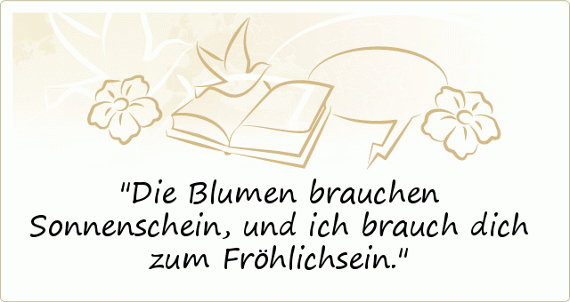 Die Blumen brauchen Sonnenschein,
und ich brauch dich zum Fröhlichsein. Die Blumen brauchen Sonnenschein,
und ich brauch dich zum Fröhlichsein.