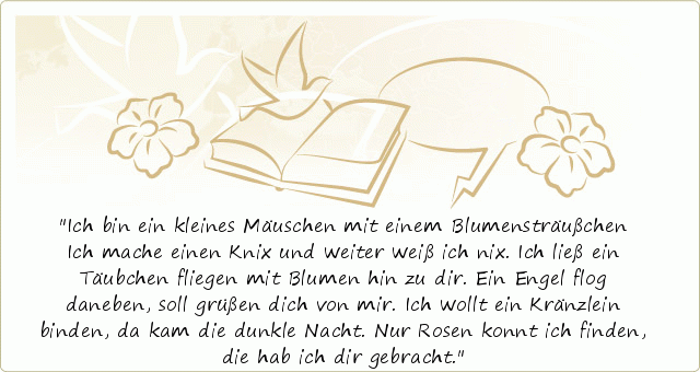 Ich bin ein kleines Mäuschen mit einem Blumensträußchen
Ich mache einen Knix
und weiter weiß ich nix.
Ich ließ ein Täubchen fliegen mit Blumen hin zu dir.
Ein Engel flog daneben, soll grüßen dich von mir.
Ich wollt ein Kränzlein binden, da kam die dunkle Nacht.
Nur Rosen konnt ich finden, die hab ich dir gebracht. Ich bin ein kleines Mäuschen mit einem Blumensträußchen
Ich mache einen Knix
und weiter weiß ich nix.
Ich ließ ein Täubchen fliegen mit Blumen hin zu dir.
Ein Engel flog daneben, soll grüßen dich von mir.
Ich wollt ein Kränzlein binden, da kam die dunkle Nacht.
Nur Rosen konnt ich finden, die hab ich dir gebracht.
