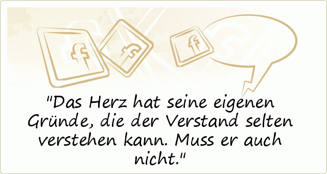 Das Herz hat seine eigenen Gründe,
die der Verstand selten verstehen kann.
Muss er auch nicht. Das Herz hat seine eigenen Gründe,
die der Verstand selten verstehen kann.
Muss er auch nicht.