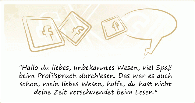 Hallo du liebes, unbekanntes Wesen,
viel Spaß beim Profilspruch durchlesen.
Das war es auch schon, mein liebes Wesen,
hoffe, du hast nicht deine Zeit verschwendet beim Lesen. Hallo du liebes, unbekanntes Wesen,
viel Spaß beim Profilspruch durchlesen.
Das war es auch schon, mein liebes Wesen,
hoffe, du hast nicht deine Zeit verschwendet beim Lesen.