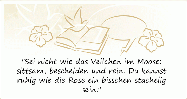 Sei nicht wie das Veilchen im Moose:
sittsam, bescheiden und rein.
Du kannst ruhig wie die Rose
ein bisschen stachelig sein. Sei nicht wie das Veilchen im Moose:
sittsam, bescheiden und rein.
Du kannst ruhig wie die Rose
ein bisschen stachelig sein.