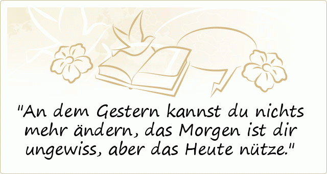 An dem Gestern kannst du nichts mehr ändern,
das Morgen ist dir ungewiss,
aber das Heute nütze. An dem Gestern kannst du nichts mehr ändern,
das Morgen ist dir ungewiss,
aber das Heute nütze.