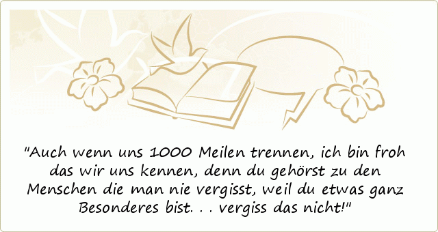 Auch wenn uns 1000 Meilen trennen,
ich bin froh das wir uns kennen,
denn du gehörst zu den Menschen die man nie vergisst,
weil du etwas ganz Besonderes bist...
vergiss das nicht! Auch wenn uns 1000 Meilen trennen,
ich bin froh das wir uns kennen,
denn du gehörst zu den Menschen die man nie vergisst,
weil du etwas ganz Besonderes bist...
vergiss das nicht!