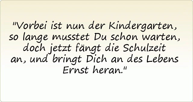 Vorbei ist nun der Kindergarten,
so lange musstet Du schon warten,
doch jetzt fängt die Schulzeit an,
und bringt Dich an des Lebens Ernst heran. Vorbei ist nun der Kindergarten,
so lange musstet Du schon warten,
doch jetzt fängt die Schulzeit an,
und bringt Dich an des Lebens Ernst heran.