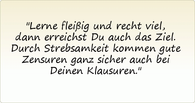 Lerne fleißig und recht viel,
dann erreichst Du auch das Ziel.
Durch Strebsamkeit kommen gute Zensuren
ganz sicher auch bei Deinen Klausuren. Lerne fleißig und recht viel,
dann erreichst Du auch das Ziel.
Durch Strebsamkeit kommen gute Zensuren
ganz sicher auch bei Deinen Klausuren.