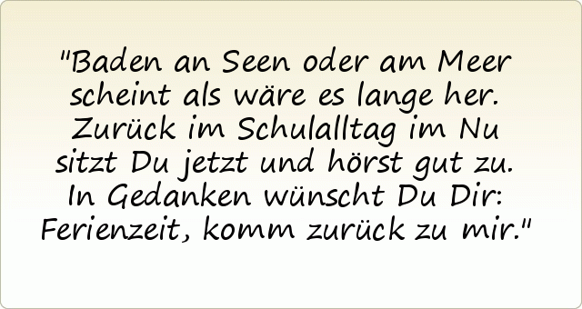 Baden an Seen oder am Meer
scheint als wäre es lange her.
Zurück im Schulalltag im Nu
sitzt Du jetzt und hörst gut zu.
In Gedanken wünscht Du Dir:
Ferienzeit, komm zurück zu mir. Baden an Seen oder am Meer
scheint als wäre es lange her.
Zurück im Schulalltag im Nu
sitzt Du jetzt und hörst gut zu.
In Gedanken wünscht Du Dir:
Ferienzeit, komm zurück zu mir.