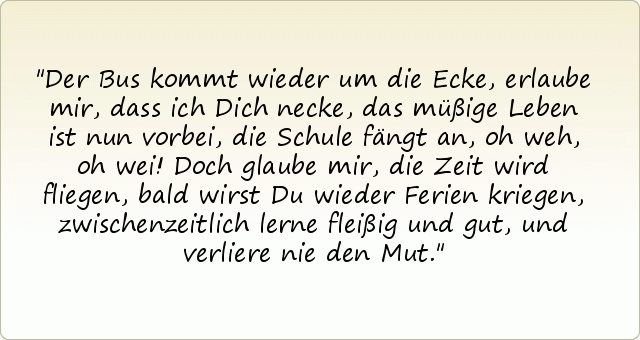 Der Bus kommt wieder um die Ecke,
erlaube mir, dass ich Dich necke,
das müßige Leben ist nun vorbei,
die Schule fängt an, oh weh, oh wei!
Doch glaube mir, die Zeit wird fliegen,
bald wirst Du wieder Ferien kriegen,
zwischenzeitlich lerne fleißig und gut,
und verliere nie den Mut. Der Bus kommt wieder um die Ecke,
erlaube mir, dass ich Dich necke,
das müßige Leben ist nun vorbei,
die Schule fängt an, oh weh, oh wei!
Doch glaube mir, die Zeit wird fliegen,
bald wirst Du wieder Ferien kriegen,
zwischenzeitlich lerne fleißig und gut,
und verliere nie den Mut.