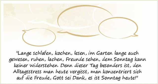 Lange schlafen, kochen, lesen,
im Garten lange auch gewesen,
ruhen, lachen, Freunde sehen,
dem Sonntag kann keiner widerstehen.
Denn dieser Tag besonders ist,
den Alltagsstress man heute vergisst,
man konzentriert sich auf die Freude,
Gott sei Dank, es ist Sonntag heute! Lange schlafen, kochen, lesen,
im Garten lange auch gewesen,
ruhen, lachen, Freunde sehen,
dem Sonntag kann keiner widerstehen.
Denn dieser Tag besonders ist,
den Alltagsstress man heute vergisst,
man konzentriert sich auf die Freude,
Gott sei Dank, es ist Sonntag heute!