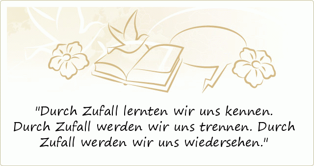 Durch Zufall lernten wir uns kennen.
Durch Zufall werden wir uns trennen.
Durch Zufall werden wir uns wiedersehen. Durch Zufall lernten wir uns kennen.
Durch Zufall werden wir uns trennen.
Durch Zufall werden wir uns wiedersehen.