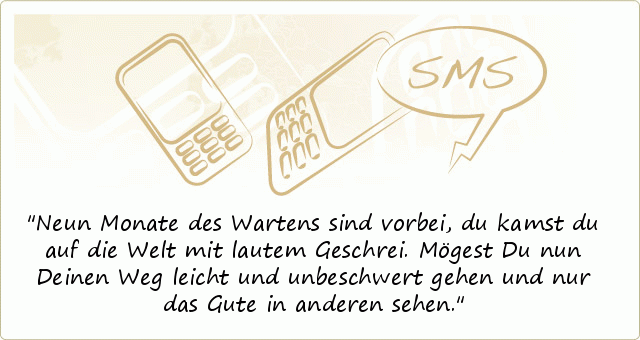 Neun Monate des Wartens sind vorbei, du kamst du auf die Welt mit lautem Geschrei. Mögest Du nun Deinen Weg leicht und unbeschwert gehen und nur das Gute in anderen sehen. Neun Monate des Wartens sind vorbei, du kamst du auf die Welt mit lautem Geschrei. Mögest Du nun Deinen Weg leicht und unbeschwert gehen und nur das Gute in anderen sehen.