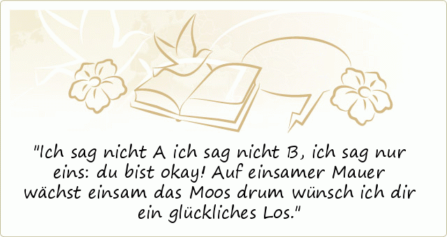 Ich sag nicht A ich sag nicht B,
ich sag nur eins: du bist okay!
Auf einsamer Mauer
wächst einsam das Moos
drum wünsch ich dir
ein glückliches Los. Ich sag nicht A ich sag nicht B,
ich sag nur eins: du bist okay!
Auf einsamer Mauer
wächst einsam das Moos
drum wünsch ich dir
ein glückliches Los.
