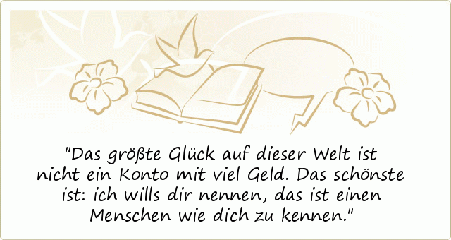 Das größte Glück auf dieser Welt
ist nicht ein Konto mit viel Geld.
Das schönste ist:
ich wills dir nennen,
das ist einen Menschen wie dich zu kennen. Das größte Glück auf dieser Welt
ist nicht ein Konto mit viel Geld.
Das schönste ist:
ich wills dir nennen,
das ist einen Menschen wie dich zu kennen.