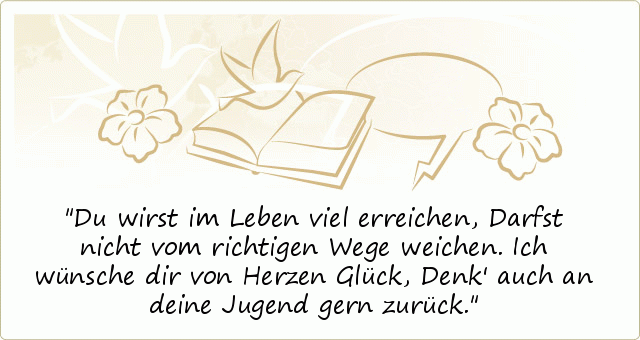 Du wirst im Leben viel erreichen,
Darfst nicht vom richtigen Wege weichen.
Ich wünsche dir von Herzen Glück,
Denk' auch an deine Jugend gern zurück. Du wirst im Leben viel erreichen,
Darfst nicht vom richtigen Wege weichen.
Ich wünsche dir von Herzen Glück,
Denk' auch an deine Jugend gern zurück.