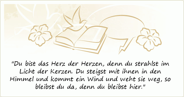 Du bist das Herz der Herzen,
denn du strahlst im Licht der Kerzen.
Du steigst mit ihnen in den Himmel
und kommt ein Wind und weht sie weg,
so bleibst du da, denn du bleibst hier. Du bist das Herz der Herzen,
denn du strahlst im Licht der Kerzen.
Du steigst mit ihnen in den Himmel
und kommt ein Wind und weht sie weg,
so bleibst du da, denn du bleibst hier.