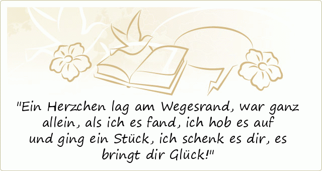 Ein Herzchen lag am Wegesrand,
war ganz allein, als ich es fand,
ich hob es auf und ging ein Stück,
ich schenk es dir, es bringt dir Glück! Ein Herzchen lag am Wegesrand,
war ganz allein, als ich es fand,
ich hob es auf und ging ein Stück,
ich schenk es dir, es bringt dir Glück!