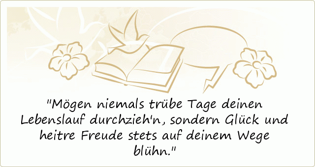 Mögen niemals trübe Tage
deinen Lebenslauf durchzieh'n,
sondern Glück und heitre Freude
stets auf deinem Wege blühn. Mögen niemals trübe Tage
deinen Lebenslauf durchzieh'n,
sondern Glück und heitre Freude
stets auf deinem Wege blühn.