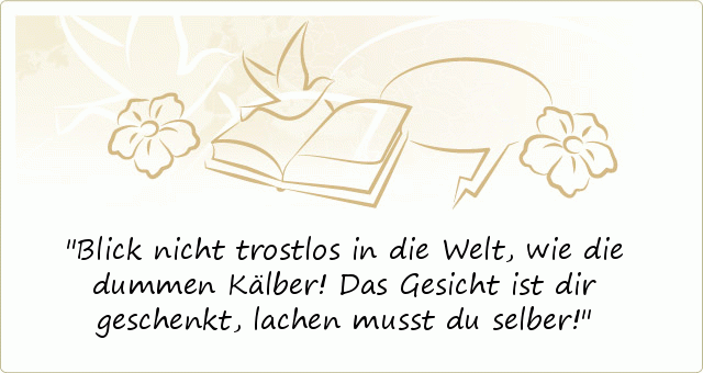 Blick nicht trostlos in die Welt,
wie die dummen Kälber!
Das Gesicht ist dir geschenkt,
lachen musst du selber! Blick nicht trostlos in die Welt,
wie die dummen Kälber!
Das Gesicht ist dir geschenkt,
lachen musst du selber!